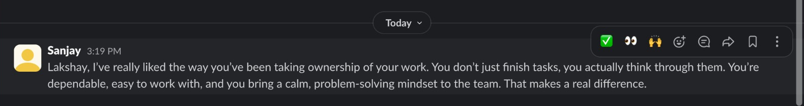 Slack message from Sanjay: Lakshay, I've really liked the way you've been taking ownership of your work. You don't just finish tasks, you actually think through them. You're dependable, easy to work with, and you bring a calm, problem-solving mindset to the team. That makes a real difference.